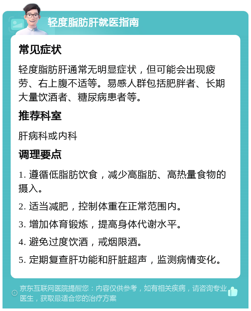 轻度脂肪肝就医指南 常见症状 轻度脂肪肝通常无明显症状，但可能会出现疲劳、右上腹不适等。易感人群包括肥胖者、长期大量饮酒者、糖尿病患者等。 推荐科室 肝病科或内科 调理要点 1. 遵循低脂肪饮食，减少高脂肪、高热量食物的摄入。 2. 适当减肥，控制体重在正常范围内。 3. 增加体育锻炼，提高身体代谢水平。 4. 避免过度饮酒，戒烟限酒。 5. 定期复查肝功能和肝脏超声，监测病情变化。