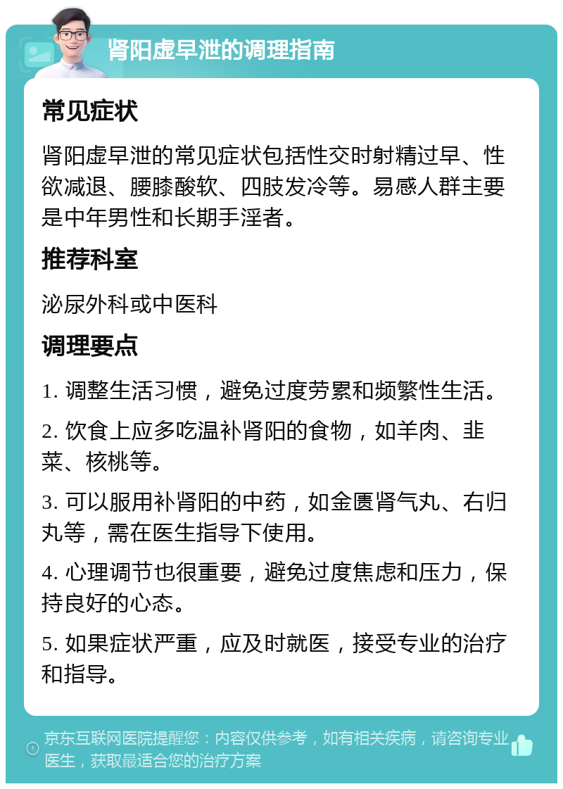 肾阳虚早泄的调理指南 常见症状 肾阳虚早泄的常见症状包括性交时射精过早、性欲减退、腰膝酸软、四肢发冷等。易感人群主要是中年男性和长期手淫者。 推荐科室 泌尿外科或中医科 调理要点 1. 调整生活习惯，避免过度劳累和频繁性生活。 2. 饮食上应多吃温补肾阳的食物，如羊肉、韭菜、核桃等。 3. 可以服用补肾阳的中药，如金匮肾气丸、右归丸等，需在医生指导下使用。 4. 心理调节也很重要，避免过度焦虑和压力，保持良好的心态。 5. 如果症状严重，应及时就医，接受专业的治疗和指导。