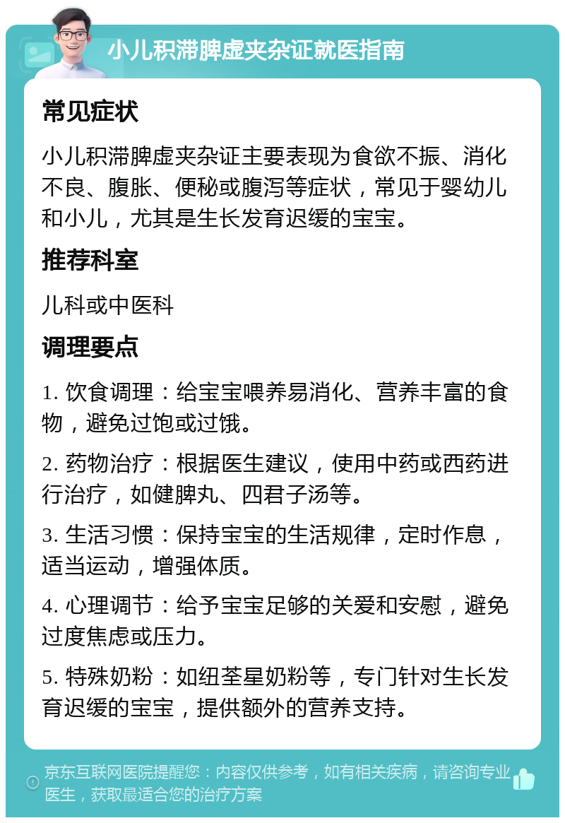 小儿积滞脾虚夹杂证就医指南 常见症状 小儿积滞脾虚夹杂证主要表现为食欲不振、消化不良、腹胀、便秘或腹泻等症状，常见于婴幼儿和小儿，尤其是生长发育迟缓的宝宝。 推荐科室 儿科或中医科 调理要点 1. 饮食调理：给宝宝喂养易消化、营养丰富的食物，避免过饱或过饿。 2. 药物治疗：根据医生建议，使用中药或西药进行治疗，如健脾丸、四君子汤等。 3. 生活习惯：保持宝宝的生活规律，定时作息，适当运动，增强体质。 4. 心理调节：给予宝宝足够的关爱和安慰，避免过度焦虑或压力。 5. 特殊奶粉：如纽荃星奶粉等，专门针对生长发育迟缓的宝宝，提供额外的营养支持。