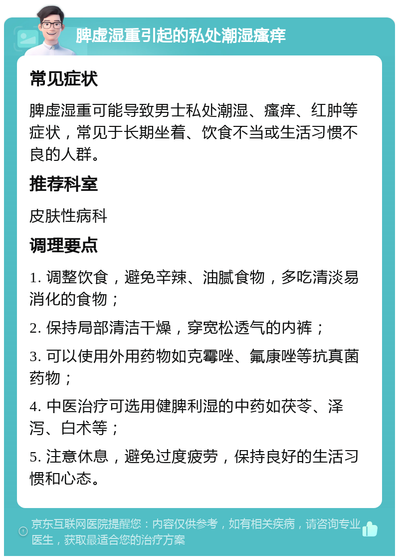 脾虚湿重引起的私处潮湿瘙痒 常见症状 脾虚湿重可能导致男士私处潮湿、瘙痒、红肿等症状，常见于长期坐着、饮食不当或生活习惯不良的人群。 推荐科室 皮肤性病科 调理要点 1. 调整饮食，避免辛辣、油腻食物，多吃清淡易消化的食物； 2. 保持局部清洁干燥，穿宽松透气的内裤； 3. 可以使用外用药物如克霉唑、氟康唑等抗真菌药物； 4. 中医治疗可选用健脾利湿的中药如茯苓、泽泻、白术等； 5. 注意休息，避免过度疲劳，保持良好的生活习惯和心态。