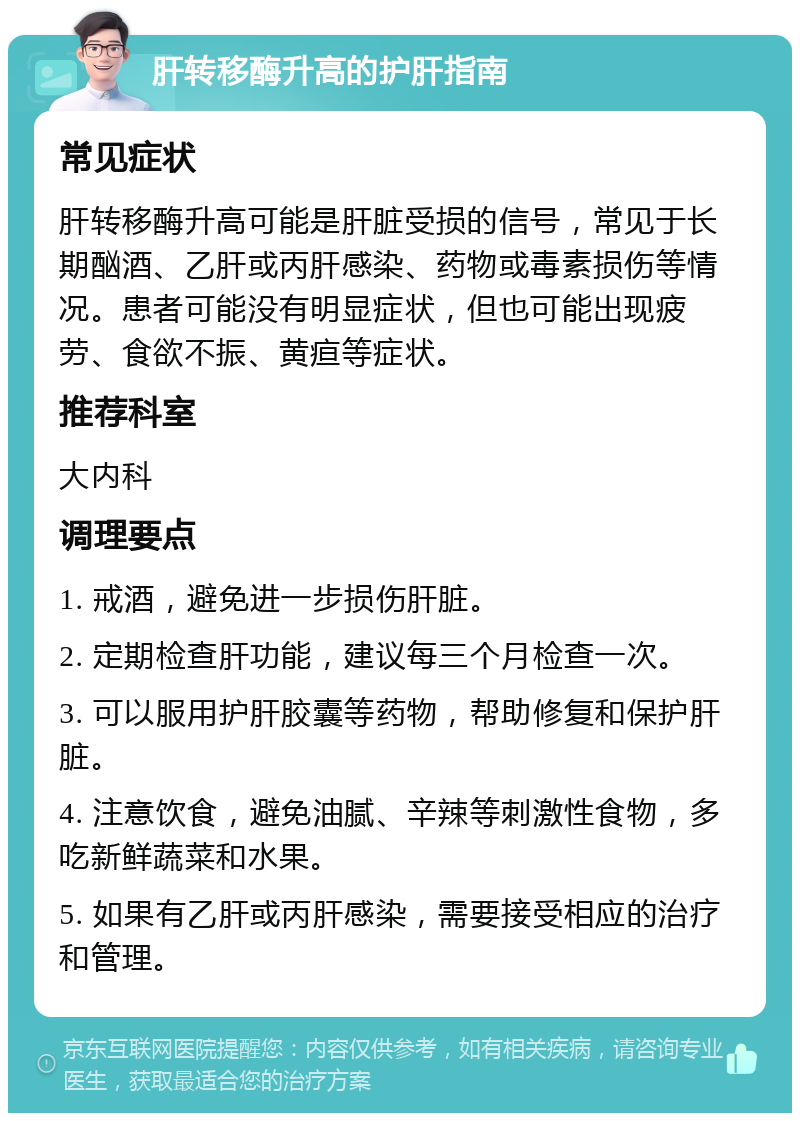 肝转移酶升高的护肝指南 常见症状 肝转移酶升高可能是肝脏受损的信号，常见于长期酗酒、乙肝或丙肝感染、药物或毒素损伤等情况。患者可能没有明显症状，但也可能出现疲劳、食欲不振、黄疸等症状。 推荐科室 大内科 调理要点 1. 戒酒，避免进一步损伤肝脏。 2. 定期检查肝功能，建议每三个月检查一次。 3. 可以服用护肝胶囊等药物，帮助修复和保护肝脏。 4. 注意饮食，避免油腻、辛辣等刺激性食物，多吃新鲜蔬菜和水果。 5. 如果有乙肝或丙肝感染，需要接受相应的治疗和管理。