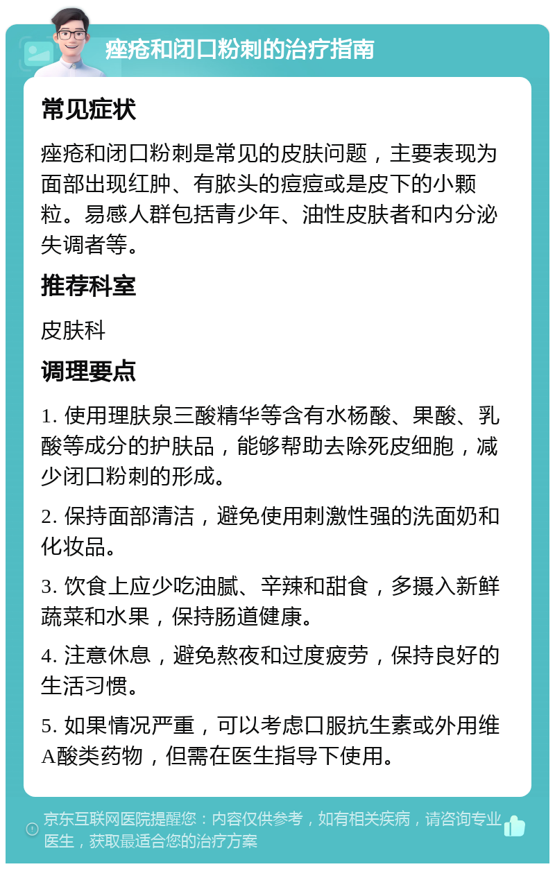 痤疮和闭口粉刺的治疗指南 常见症状 痤疮和闭口粉刺是常见的皮肤问题，主要表现为面部出现红肿、有脓头的痘痘或是皮下的小颗粒。易感人群包括青少年、油性皮肤者和内分泌失调者等。 推荐科室 皮肤科 调理要点 1. 使用理肤泉三酸精华等含有水杨酸、果酸、乳酸等成分的护肤品，能够帮助去除死皮细胞，减少闭口粉刺的形成。 2. 保持面部清洁，避免使用刺激性强的洗面奶和化妆品。 3. 饮食上应少吃油腻、辛辣和甜食，多摄入新鲜蔬菜和水果，保持肠道健康。 4. 注意休息，避免熬夜和过度疲劳，保持良好的生活习惯。 5. 如果情况严重，可以考虑口服抗生素或外用维A酸类药物，但需在医生指导下使用。