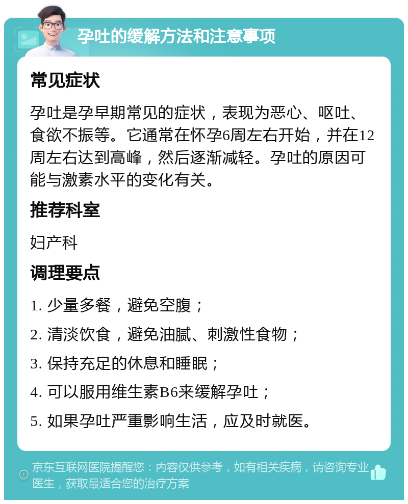 孕吐的缓解方法和注意事项 常见症状 孕吐是孕早期常见的症状，表现为恶心、呕吐、食欲不振等。它通常在怀孕6周左右开始，并在12周左右达到高峰，然后逐渐减轻。孕吐的原因可能与激素水平的变化有关。 推荐科室 妇产科 调理要点 1. 少量多餐，避免空腹； 2. 清淡饮食，避免油腻、刺激性食物； 3. 保持充足的休息和睡眠； 4. 可以服用维生素B6来缓解孕吐； 5. 如果孕吐严重影响生活，应及时就医。