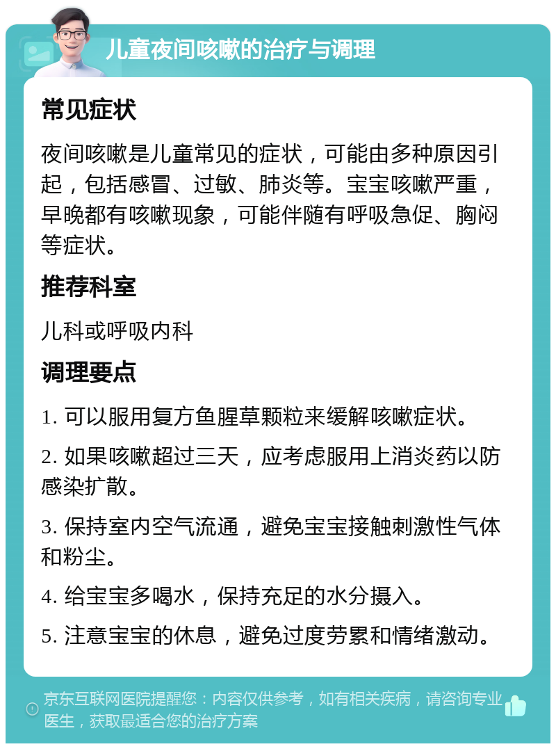 儿童夜间咳嗽的治疗与调理 常见症状 夜间咳嗽是儿童常见的症状，可能由多种原因引起，包括感冒、过敏、肺炎等。宝宝咳嗽严重，早晚都有咳嗽现象，可能伴随有呼吸急促、胸闷等症状。 推荐科室 儿科或呼吸内科 调理要点 1. 可以服用复方鱼腥草颗粒来缓解咳嗽症状。 2. 如果咳嗽超过三天，应考虑服用上消炎药以防感染扩散。 3. 保持室内空气流通，避免宝宝接触刺激性气体和粉尘。 4. 给宝宝多喝水，保持充足的水分摄入。 5. 注意宝宝的休息，避免过度劳累和情绪激动。