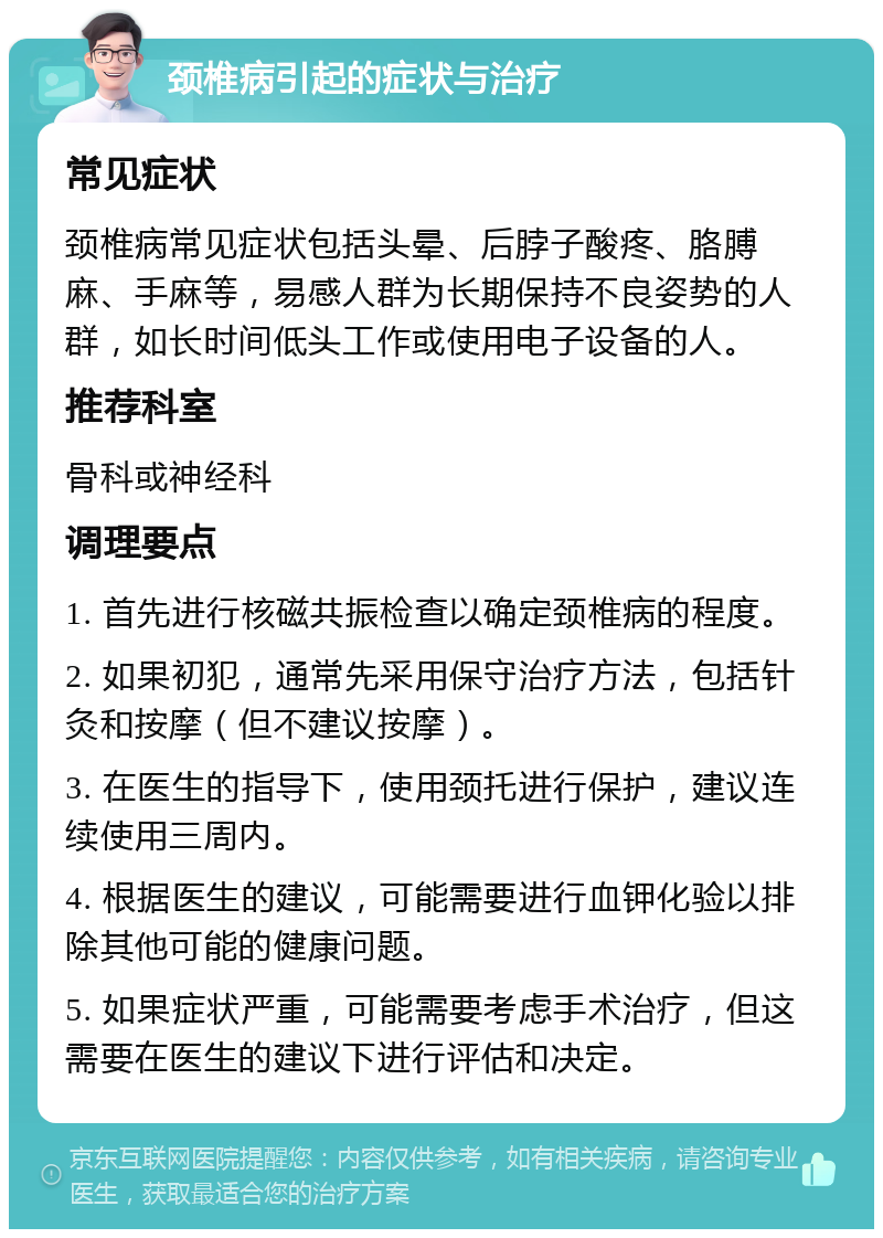 颈椎病引起的症状与治疗 常见症状 颈椎病常见症状包括头晕、后脖子酸疼、胳膊麻、手麻等，易感人群为长期保持不良姿势的人群，如长时间低头工作或使用电子设备的人。 推荐科室 骨科或神经科 调理要点 1. 首先进行核磁共振检查以确定颈椎病的程度。 2. 如果初犯，通常先采用保守治疗方法，包括针灸和按摩（但不建议按摩）。 3. 在医生的指导下，使用颈托进行保护，建议连续使用三周内。 4. 根据医生的建议，可能需要进行血钾化验以排除其他可能的健康问题。 5. 如果症状严重，可能需要考虑手术治疗，但这需要在医生的建议下进行评估和决定。