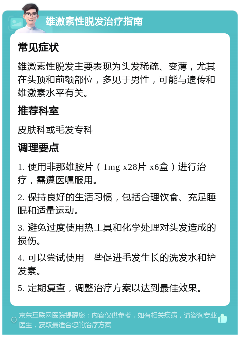 雄激素性脱发治疗指南 常见症状 雄激素性脱发主要表现为头发稀疏、变薄，尤其在头顶和前额部位，多见于男性，可能与遗传和雄激素水平有关。 推荐科室 皮肤科或毛发专科 调理要点 1. 使用非那雄胺片（1mg x28片 x6盒）进行治疗，需遵医嘱服用。 2. 保持良好的生活习惯，包括合理饮食、充足睡眠和适量运动。 3. 避免过度使用热工具和化学处理对头发造成的损伤。 4. 可以尝试使用一些促进毛发生长的洗发水和护发素。 5. 定期复查，调整治疗方案以达到最佳效果。