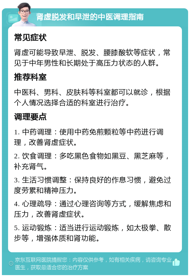 肾虚脱发和早泄的中医调理指南 常见症状 肾虚可能导致早泄、脱发、腰膝酸软等症状，常见于中年男性和长期处于高压力状态的人群。 推荐科室 中医科、男科、皮肤科等科室都可以就诊，根据个人情况选择合适的科室进行治疗。 调理要点 1. 中药调理：使用中药免煎颗粒等中药进行调理，改善肾虚症状。 2. 饮食调理：多吃黑色食物如黑豆、黑芝麻等，补充肾气。 3. 生活习惯调整：保持良好的作息习惯，避免过度劳累和精神压力。 4. 心理疏导：通过心理咨询等方式，缓解焦虑和压力，改善肾虚症状。 5. 运动锻炼：适当进行运动锻炼，如太极拳、散步等，增强体质和肾功能。