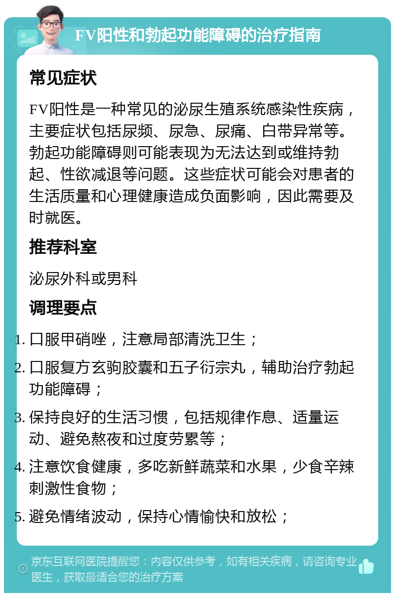 FV阳性和勃起功能障碍的治疗指南 常见症状 FV阳性是一种常见的泌尿生殖系统感染性疾病，主要症状包括尿频、尿急、尿痛、白带异常等。勃起功能障碍则可能表现为无法达到或维持勃起、性欲减退等问题。这些症状可能会对患者的生活质量和心理健康造成负面影响，因此需要及时就医。 推荐科室 泌尿外科或男科 调理要点 口服甲硝唑，注意局部清洗卫生； 口服复方玄驹胶囊和五子衍宗丸，辅助治疗勃起功能障碍； 保持良好的生活习惯，包括规律作息、适量运动、避免熬夜和过度劳累等； 注意饮食健康，多吃新鲜蔬菜和水果，少食辛辣刺激性食物； 避免情绪波动，保持心情愉快和放松；