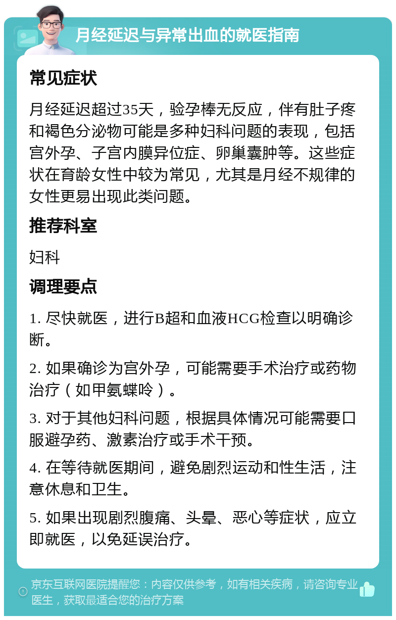 月经延迟与异常出血的就医指南 常见症状 月经延迟超过35天，验孕棒无反应，伴有肚子疼和褐色分泌物可能是多种妇科问题的表现，包括宫外孕、子宫内膜异位症、卵巢囊肿等。这些症状在育龄女性中较为常见，尤其是月经不规律的女性更易出现此类问题。 推荐科室 妇科 调理要点 1. 尽快就医，进行B超和血液HCG检查以明确诊断。 2. 如果确诊为宫外孕，可能需要手术治疗或药物治疗（如甲氨蝶呤）。 3. 对于其他妇科问题，根据具体情况可能需要口服避孕药、激素治疗或手术干预。 4. 在等待就医期间，避免剧烈运动和性生活，注意休息和卫生。 5. 如果出现剧烈腹痛、头晕、恶心等症状，应立即就医，以免延误治疗。