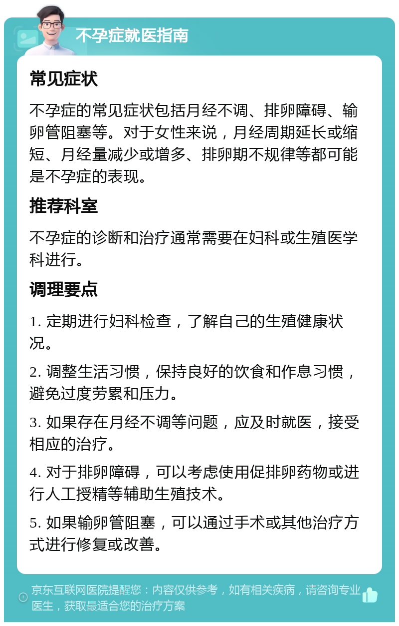 不孕症就医指南 常见症状 不孕症的常见症状包括月经不调、排卵障碍、输卵管阻塞等。对于女性来说，月经周期延长或缩短、月经量减少或增多、排卵期不规律等都可能是不孕症的表现。 推荐科室 不孕症的诊断和治疗通常需要在妇科或生殖医学科进行。 调理要点 1. 定期进行妇科检查，了解自己的生殖健康状况。 2. 调整生活习惯，保持良好的饮食和作息习惯，避免过度劳累和压力。 3. 如果存在月经不调等问题，应及时就医，接受相应的治疗。 4. 对于排卵障碍，可以考虑使用促排卵药物或进行人工授精等辅助生殖技术。 5. 如果输卵管阻塞，可以通过手术或其他治疗方式进行修复或改善。