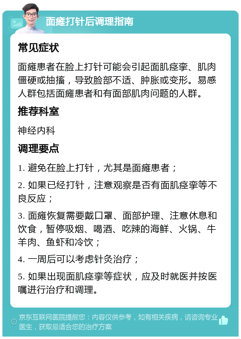 面瘫打针后调理指南 常见症状 面瘫患者在脸上打针可能会引起面肌痉挛、肌肉僵硬或抽搐，导致脸部不适、肿胀或变形。易感人群包括面瘫患者和有面部肌肉问题的人群。 推荐科室 神经内科 调理要点 1. 避免在脸上打针，尤其是面瘫患者； 2. 如果已经打针，注意观察是否有面肌痉挛等不良反应； 3. 面瘫恢复需要戴口罩、面部护理、注意休息和饮食，暂停吸烟、喝酒、吃辣的海鲜、火锅、牛羊肉、鱼虾和冷饮； 4. 一周后可以考虑针灸治疗； 5. 如果出现面肌痉挛等症状，应及时就医并按医嘱进行治疗和调理。