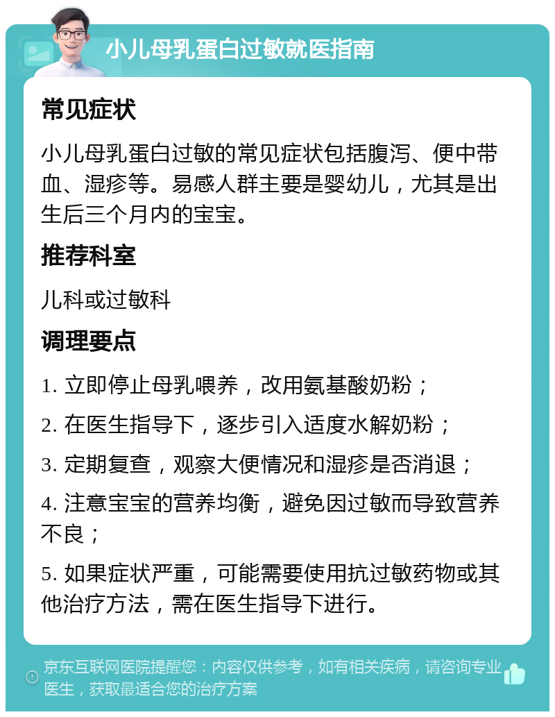 小儿母乳蛋白过敏就医指南 常见症状 小儿母乳蛋白过敏的常见症状包括腹泻、便中带血、湿疹等。易感人群主要是婴幼儿，尤其是出生后三个月内的宝宝。 推荐科室 儿科或过敏科 调理要点 1. 立即停止母乳喂养，改用氨基酸奶粉； 2. 在医生指导下，逐步引入适度水解奶粉； 3. 定期复查，观察大便情况和湿疹是否消退； 4. 注意宝宝的营养均衡，避免因过敏而导致营养不良； 5. 如果症状严重，可能需要使用抗过敏药物或其他治疗方法，需在医生指导下进行。