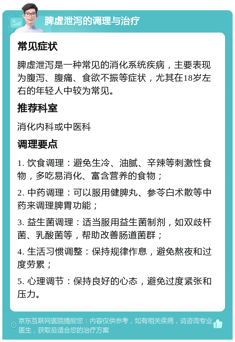 脾虚泄泻的调理与治疗 常见症状 脾虚泄泻是一种常见的消化系统疾病，主要表现为腹泻、腹痛、食欲不振等症状，尤其在18岁左右的年轻人中较为常见。 推荐科室 消化内科或中医科 调理要点 1. 饮食调理：避免生冷、油腻、辛辣等刺激性食物，多吃易消化、富含营养的食物； 2. 中药调理：可以服用健脾丸、参苓白术散等中药来调理脾胃功能； 3. 益生菌调理：适当服用益生菌制剂，如双歧杆菌、乳酸菌等，帮助改善肠道菌群； 4. 生活习惯调整：保持规律作息，避免熬夜和过度劳累； 5. 心理调节：保持良好的心态，避免过度紧张和压力。