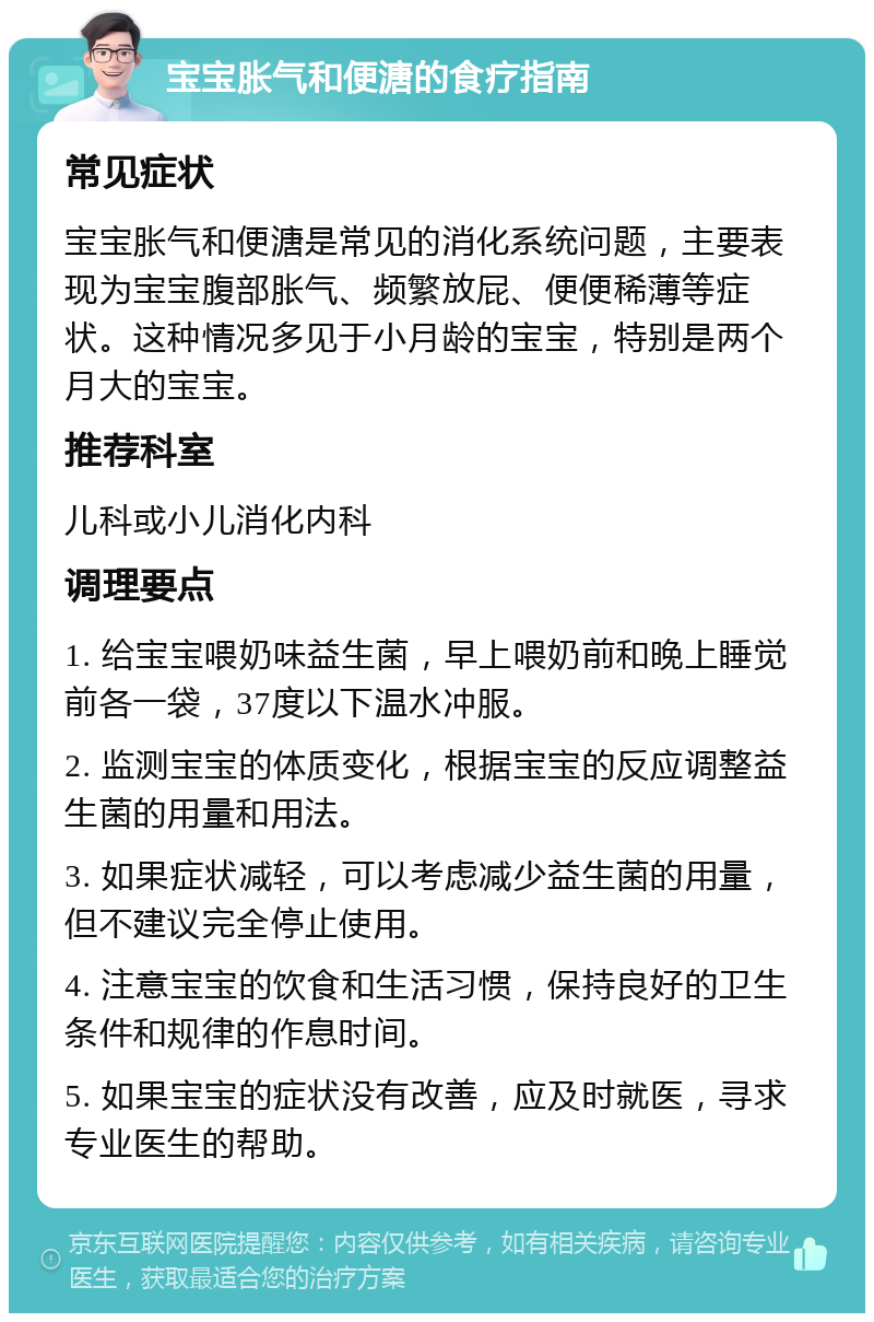 宝宝胀气和便溏的食疗指南 常见症状 宝宝胀气和便溏是常见的消化系统问题，主要表现为宝宝腹部胀气、频繁放屁、便便稀薄等症状。这种情况多见于小月龄的宝宝，特别是两个月大的宝宝。 推荐科室 儿科或小儿消化内科 调理要点 1. 给宝宝喂奶味益生菌，早上喂奶前和晚上睡觉前各一袋，37度以下温水冲服。 2. 监测宝宝的体质变化，根据宝宝的反应调整益生菌的用量和用法。 3. 如果症状减轻，可以考虑减少益生菌的用量，但不建议完全停止使用。 4. 注意宝宝的饮食和生活习惯，保持良好的卫生条件和规律的作息时间。 5. 如果宝宝的症状没有改善，应及时就医，寻求专业医生的帮助。