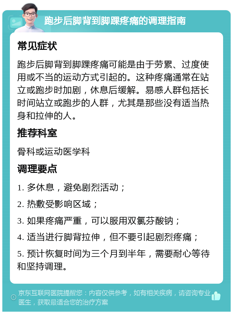 跑步后脚背到脚踝疼痛的调理指南 常见症状 跑步后脚背到脚踝疼痛可能是由于劳累、过度使用或不当的运动方式引起的。这种疼痛通常在站立或跑步时加剧，休息后缓解。易感人群包括长时间站立或跑步的人群，尤其是那些没有适当热身和拉伸的人。 推荐科室 骨科或运动医学科 调理要点 1. 多休息，避免剧烈活动； 2. 热敷受影响区域； 3. 如果疼痛严重，可以服用双氯芬酸钠； 4. 适当进行脚背拉伸，但不要引起剧烈疼痛； 5. 预计恢复时间为三个月到半年，需要耐心等待和坚持调理。