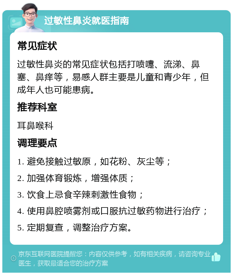 过敏性鼻炎就医指南 常见症状 过敏性鼻炎的常见症状包括打喷嚏、流涕、鼻塞、鼻痒等，易感人群主要是儿童和青少年，但成年人也可能患病。 推荐科室 耳鼻喉科 调理要点 1. 避免接触过敏原，如花粉、灰尘等； 2. 加强体育锻炼，增强体质； 3. 饮食上忌食辛辣刺激性食物； 4. 使用鼻腔喷雾剂或口服抗过敏药物进行治疗； 5. 定期复查，调整治疗方案。