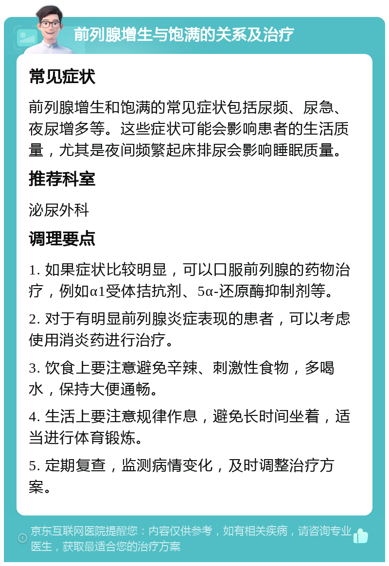 前列腺增生与饱满的关系及治疗 常见症状 前列腺增生和饱满的常见症状包括尿频、尿急、夜尿增多等。这些症状可能会影响患者的生活质量，尤其是夜间频繁起床排尿会影响睡眠质量。 推荐科室 泌尿外科 调理要点 1. 如果症状比较明显，可以口服前列腺的药物治疗，例如α1受体拮抗剂、5α-还原酶抑制剂等。 2. 对于有明显前列腺炎症表现的患者，可以考虑使用消炎药进行治疗。 3. 饮食上要注意避免辛辣、刺激性食物，多喝水，保持大便通畅。 4. 生活上要注意规律作息，避免长时间坐着，适当进行体育锻炼。 5. 定期复查，监测病情变化，及时调整治疗方案。