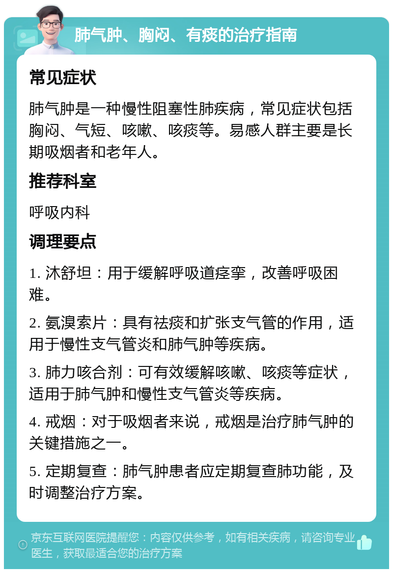 肺气肿、胸闷、有痰的治疗指南 常见症状 肺气肿是一种慢性阻塞性肺疾病，常见症状包括胸闷、气短、咳嗽、咳痰等。易感人群主要是长期吸烟者和老年人。 推荐科室 呼吸内科 调理要点 1. 沐舒坦：用于缓解呼吸道痉挛，改善呼吸困难。 2. 氨溴索片：具有祛痰和扩张支气管的作用，适用于慢性支气管炎和肺气肿等疾病。 3. 肺力咳合剂：可有效缓解咳嗽、咳痰等症状，适用于肺气肿和慢性支气管炎等疾病。 4. 戒烟：对于吸烟者来说，戒烟是治疗肺气肿的关键措施之一。 5. 定期复查：肺气肿患者应定期复查肺功能，及时调整治疗方案。