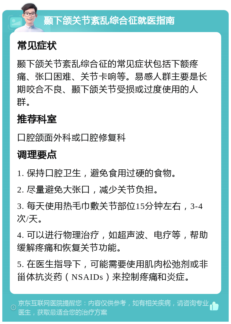 颞下颌关节紊乱综合征就医指南 常见症状 颞下颌关节紊乱综合征的常见症状包括下额疼痛、张口困难、关节卡响等。易感人群主要是长期咬合不良、颞下颌关节受损或过度使用的人群。 推荐科室 口腔颌面外科或口腔修复科 调理要点 1. 保持口腔卫生，避免食用过硬的食物。 2. 尽量避免大张口，减少关节负担。 3. 每天使用热毛巾敷关节部位15分钟左右，3-4次/天。 4. 可以进行物理治疗，如超声波、电疗等，帮助缓解疼痛和恢复关节功能。 5. 在医生指导下，可能需要使用肌肉松弛剂或非甾体抗炎药（NSAIDs）来控制疼痛和炎症。