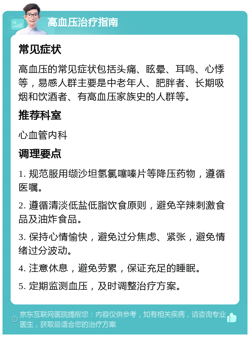 高血压治疗指南 常见症状 高血压的常见症状包括头痛、眩晕、耳鸣、心悸等，易感人群主要是中老年人、肥胖者、长期吸烟和饮酒者、有高血压家族史的人群等。 推荐科室 心血管内科 调理要点 1. 规范服用缬沙坦氢氯噻嗪片等降压药物，遵循医嘱。 2. 遵循清淡低盐低脂饮食原则，避免辛辣刺激食品及油炸食品。 3. 保持心情愉快，避免过分焦虑、紧张，避免情绪过分波动。 4. 注意休息，避免劳累，保证充足的睡眠。 5. 定期监测血压，及时调整治疗方案。