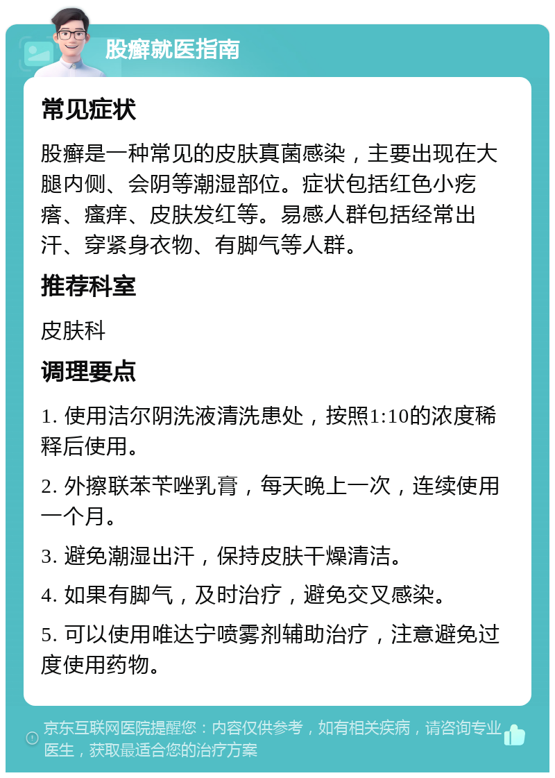 股癣就医指南 常见症状 股癣是一种常见的皮肤真菌感染，主要出现在大腿内侧、会阴等潮湿部位。症状包括红色小疙瘩、瘙痒、皮肤发红等。易感人群包括经常出汗、穿紧身衣物、有脚气等人群。 推荐科室 皮肤科 调理要点 1. 使用洁尔阴洗液清洗患处，按照1:10的浓度稀释后使用。 2. 外擦联苯苄唑乳膏，每天晚上一次，连续使用一个月。 3. 避免潮湿出汗，保持皮肤干燥清洁。 4. 如果有脚气，及时治疗，避免交叉感染。 5. 可以使用唯达宁喷雾剂辅助治疗，注意避免过度使用药物。