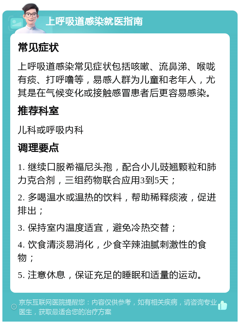 上呼吸道感染就医指南 常见症状 上呼吸道感染常见症状包括咳嗽、流鼻涕、喉咙有痰、打呼噜等，易感人群为儿童和老年人，尤其是在气候变化或接触感冒患者后更容易感染。 推荐科室 儿科或呼吸内科 调理要点 1. 继续口服希福尼头孢，配合小儿豉翘颗粒和肺力克合剂，三组药物联合应用3到5天； 2. 多喝温水或温热的饮料，帮助稀释痰液，促进排出； 3. 保持室内温度适宜，避免冷热交替； 4. 饮食清淡易消化，少食辛辣油腻刺激性的食物； 5. 注意休息，保证充足的睡眠和适量的运动。