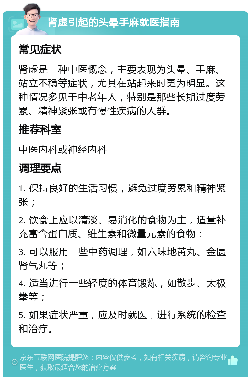 肾虚引起的头晕手麻就医指南 常见症状 肾虚是一种中医概念，主要表现为头晕、手麻、站立不稳等症状，尤其在站起来时更为明显。这种情况多见于中老年人，特别是那些长期过度劳累、精神紧张或有慢性疾病的人群。 推荐科室 中医内科或神经内科 调理要点 1. 保持良好的生活习惯，避免过度劳累和精神紧张； 2. 饮食上应以清淡、易消化的食物为主，适量补充富含蛋白质、维生素和微量元素的食物； 3. 可以服用一些中药调理，如六味地黄丸、金匮肾气丸等； 4. 适当进行一些轻度的体育锻炼，如散步、太极拳等； 5. 如果症状严重，应及时就医，进行系统的检查和治疗。