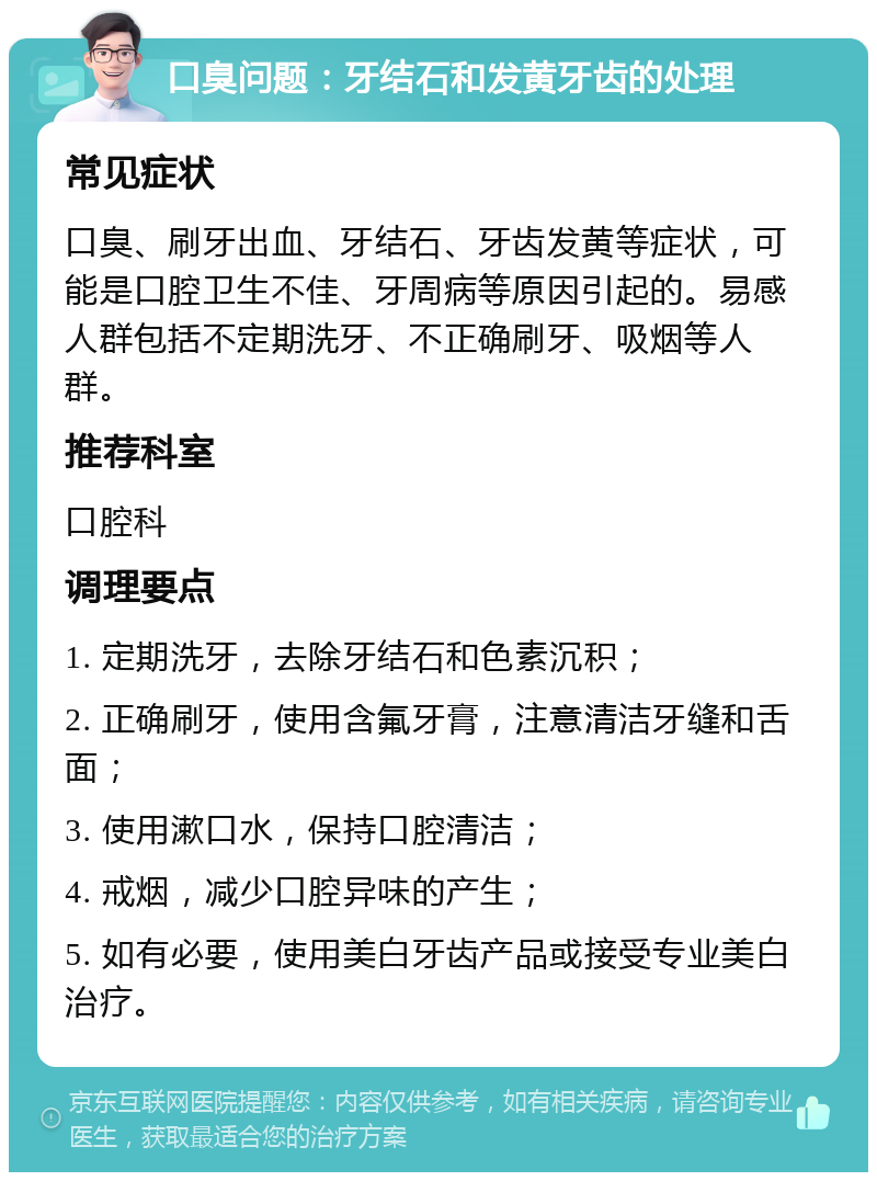 口臭问题：牙结石和发黄牙齿的处理 常见症状 口臭、刷牙出血、牙结石、牙齿发黄等症状，可能是口腔卫生不佳、牙周病等原因引起的。易感人群包括不定期洗牙、不正确刷牙、吸烟等人群。 推荐科室 口腔科 调理要点 1. 定期洗牙，去除牙结石和色素沉积； 2. 正确刷牙，使用含氟牙膏，注意清洁牙缝和舌面； 3. 使用漱口水，保持口腔清洁； 4. 戒烟，减少口腔异味的产生； 5. 如有必要，使用美白牙齿产品或接受专业美白治疗。