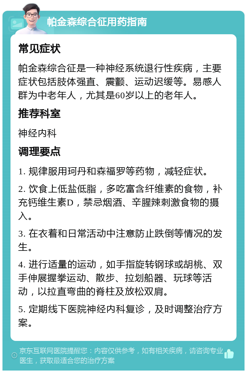 帕金森综合征用药指南 常见症状 帕金森综合征是一种神经系统退行性疾病，主要症状包括肢体强直、震颤、运动迟缓等。易感人群为中老年人，尤其是60岁以上的老年人。 推荐科室 神经内科 调理要点 1. 规律服用珂丹和森福罗等药物，减轻症状。 2. 饮食上低盐低脂，多吃富含纤维素的食物，补充钙维生素D，禁忌烟酒、辛腥辣刺激食物的摄入。 3. 在衣着和日常活动中注意防止跌倒等情况的发生。 4. 进行适量的运动，如手指旋转钢球或胡桃、双手伸展握拳运动、散步、拉划船器、玩球等活动，以拉直弯曲的脊柱及放松双肩。 5. 定期线下医院神经内科复诊，及时调整治疗方案。