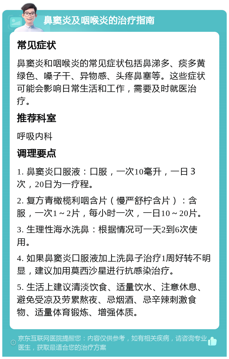 鼻窦炎及咽喉炎的治疗指南 常见症状 鼻窦炎和咽喉炎的常见症状包括鼻涕多、痰多黄绿色、嗓子干、异物感、头疼鼻塞等。这些症状可能会影响日常生活和工作，需要及时就医治疗。 推荐科室 呼吸内科 调理要点 1. 鼻窦炎口服液：口服，一次10毫升，一日３次，20日为一疗程。 2. 复方青橄榄利咽含片（慢严舒柠含片）：含服，一次1～2片，每小时一次，一日10～20片。 3. 生理性海水洗鼻：根据情况可一天2到6次使用。 4. 如果鼻窦炎口服液加上洗鼻子治疗1周好转不明显，建议加用莫西沙星进行抗感染治疗。 5. 生活上建议清淡饮食、适量饮水、注意休息、避免受凉及劳累熬夜、忌烟酒、忌辛辣刺激食物、适量体育锻炼、增强体质。