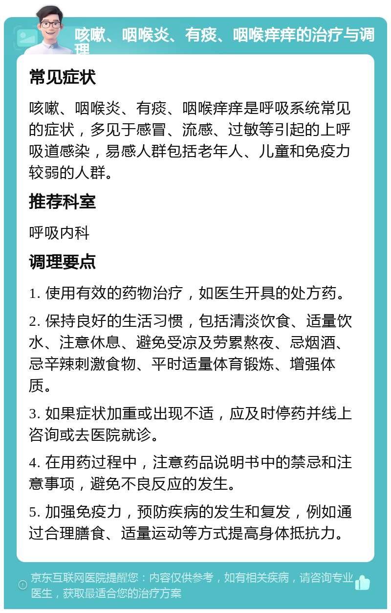 咳嗽、咽喉炎、有痰、咽喉痒痒的治疗与调理 常见症状 咳嗽、咽喉炎、有痰、咽喉痒痒是呼吸系统常见的症状，多见于感冒、流感、过敏等引起的上呼吸道感染，易感人群包括老年人、儿童和免疫力较弱的人群。 推荐科室 呼吸内科 调理要点 1. 使用有效的药物治疗，如医生开具的处方药。 2. 保持良好的生活习惯，包括清淡饮食、适量饮水、注意休息、避免受凉及劳累熬夜、忌烟酒、忌辛辣刺激食物、平时适量体育锻炼、增强体质。 3. 如果症状加重或出现不适，应及时停药并线上咨询或去医院就诊。 4. 在用药过程中，注意药品说明书中的禁忌和注意事项，避免不良反应的发生。 5. 加强免疫力，预防疾病的发生和复发，例如通过合理膳食、适量运动等方式提高身体抵抗力。