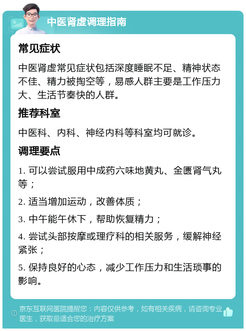 中医肾虚调理指南 常见症状 中医肾虚常见症状包括深度睡眠不足、精神状态不佳、精力被掏空等，易感人群主要是工作压力大、生活节奏快的人群。 推荐科室 中医科、内科、神经内科等科室均可就诊。 调理要点 1. 可以尝试服用中成药六味地黄丸、金匮肾气丸等； 2. 适当增加运动，改善体质； 3. 中午能午休下，帮助恢复精力； 4. 尝试头部按摩或理疗科的相关服务，缓解神经紧张； 5. 保持良好的心态，减少工作压力和生活琐事的影响。