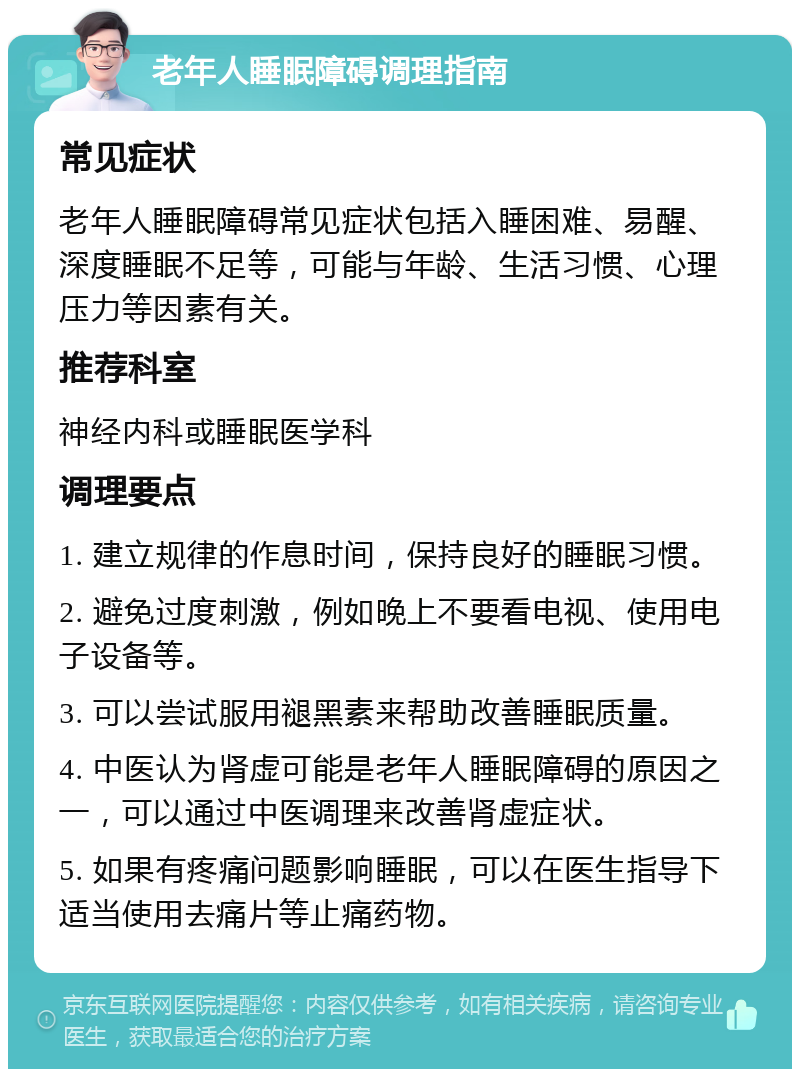 老年人睡眠障碍调理指南 常见症状 老年人睡眠障碍常见症状包括入睡困难、易醒、深度睡眠不足等，可能与年龄、生活习惯、心理压力等因素有关。 推荐科室 神经内科或睡眠医学科 调理要点 1. 建立规律的作息时间，保持良好的睡眠习惯。 2. 避免过度刺激，例如晚上不要看电视、使用电子设备等。 3. 可以尝试服用褪黑素来帮助改善睡眠质量。 4. 中医认为肾虚可能是老年人睡眠障碍的原因之一，可以通过中医调理来改善肾虚症状。 5. 如果有疼痛问题影响睡眠，可以在医生指导下适当使用去痛片等止痛药物。