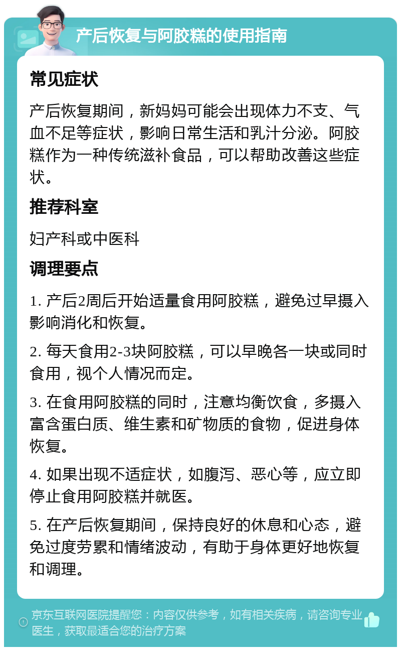 产后恢复与阿胶糕的使用指南 常见症状 产后恢复期间，新妈妈可能会出现体力不支、气血不足等症状，影响日常生活和乳汁分泌。阿胶糕作为一种传统滋补食品，可以帮助改善这些症状。 推荐科室 妇产科或中医科 调理要点 1. 产后2周后开始适量食用阿胶糕，避免过早摄入影响消化和恢复。 2. 每天食用2-3块阿胶糕，可以早晚各一块或同时食用，视个人情况而定。 3. 在食用阿胶糕的同时，注意均衡饮食，多摄入富含蛋白质、维生素和矿物质的食物，促进身体恢复。 4. 如果出现不适症状，如腹泻、恶心等，应立即停止食用阿胶糕并就医。 5. 在产后恢复期间，保持良好的休息和心态，避免过度劳累和情绪波动，有助于身体更好地恢复和调理。