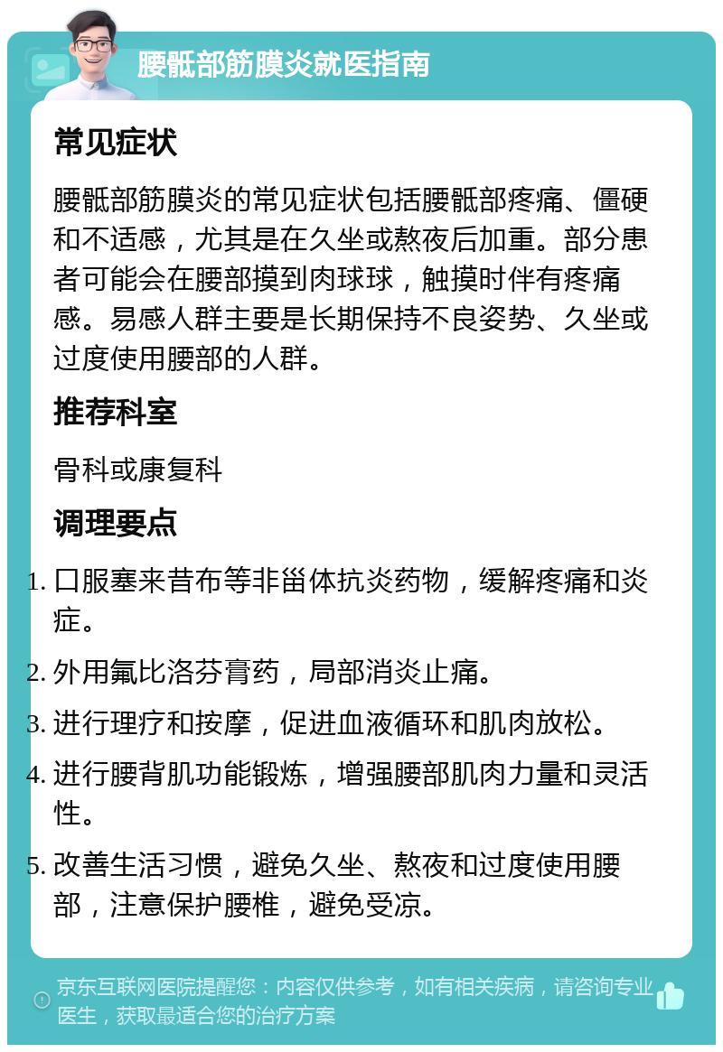 腰骶部筋膜炎就医指南 常见症状 腰骶部筋膜炎的常见症状包括腰骶部疼痛、僵硬和不适感，尤其是在久坐或熬夜后加重。部分患者可能会在腰部摸到肉球球，触摸时伴有疼痛感。易感人群主要是长期保持不良姿势、久坐或过度使用腰部的人群。 推荐科室 骨科或康复科 调理要点 口服塞来昔布等非甾体抗炎药物，缓解疼痛和炎症。 外用氟比洛芬膏药，局部消炎止痛。 进行理疗和按摩，促进血液循环和肌肉放松。 进行腰背肌功能锻炼，增强腰部肌肉力量和灵活性。 改善生活习惯，避免久坐、熬夜和过度使用腰部，注意保护腰椎，避免受凉。