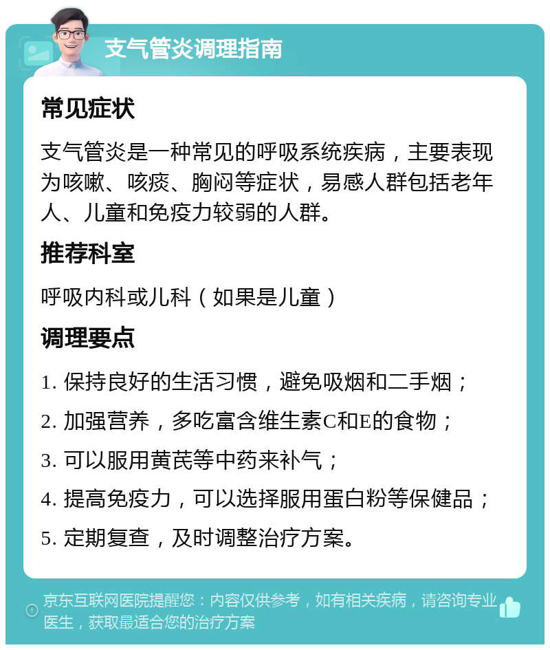 支气管炎调理指南 常见症状 支气管炎是一种常见的呼吸系统疾病，主要表现为咳嗽、咳痰、胸闷等症状，易感人群包括老年人、儿童和免疫力较弱的人群。 推荐科室 呼吸内科或儿科（如果是儿童） 调理要点 1. 保持良好的生活习惯，避免吸烟和二手烟； 2. 加强营养，多吃富含维生素C和E的食物； 3. 可以服用黄芪等中药来补气； 4. 提高免疫力，可以选择服用蛋白粉等保健品； 5. 定期复查，及时调整治疗方案。