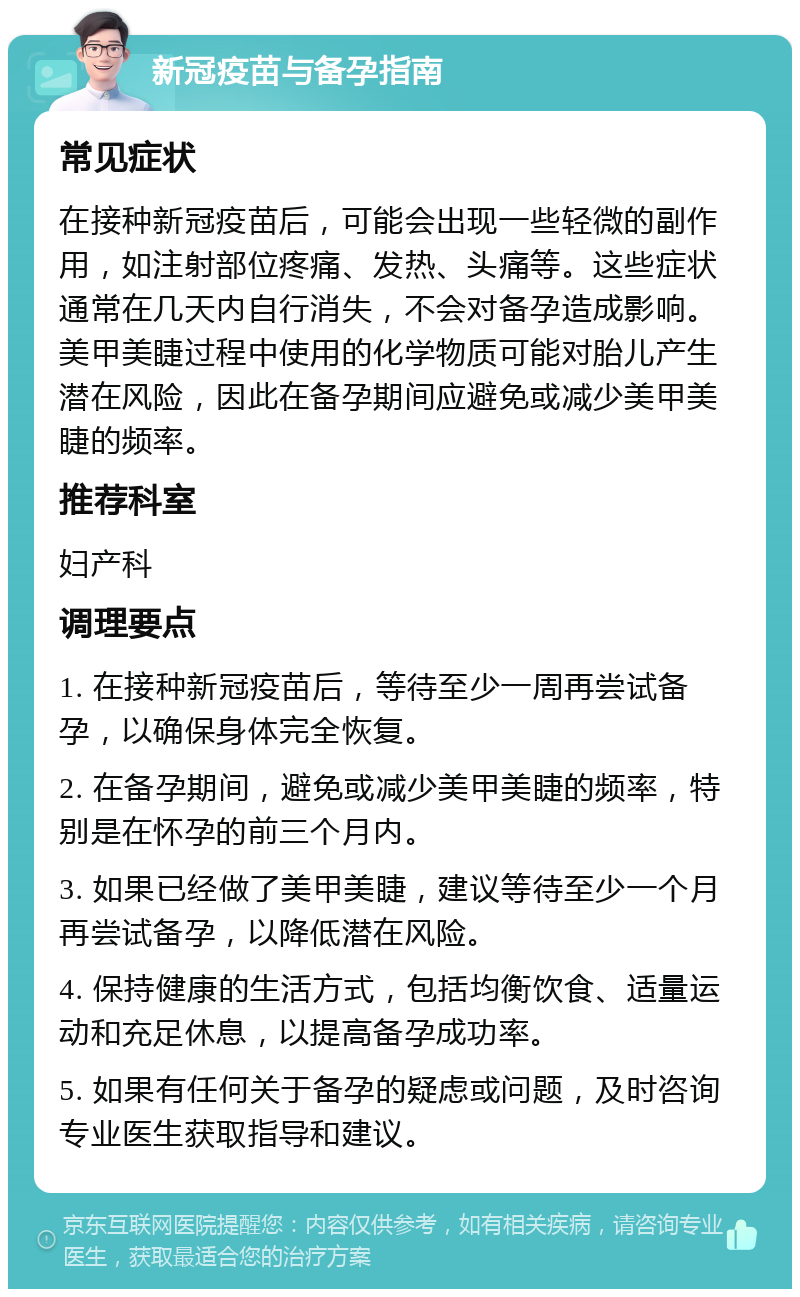 新冠疫苗与备孕指南 常见症状 在接种新冠疫苗后，可能会出现一些轻微的副作用，如注射部位疼痛、发热、头痛等。这些症状通常在几天内自行消失，不会对备孕造成影响。美甲美睫过程中使用的化学物质可能对胎儿产生潜在风险，因此在备孕期间应避免或减少美甲美睫的频率。 推荐科室 妇产科 调理要点 1. 在接种新冠疫苗后，等待至少一周再尝试备孕，以确保身体完全恢复。 2. 在备孕期间，避免或减少美甲美睫的频率，特别是在怀孕的前三个月内。 3. 如果已经做了美甲美睫，建议等待至少一个月再尝试备孕，以降低潜在风险。 4. 保持健康的生活方式，包括均衡饮食、适量运动和充足休息，以提高备孕成功率。 5. 如果有任何关于备孕的疑虑或问题，及时咨询专业医生获取指导和建议。