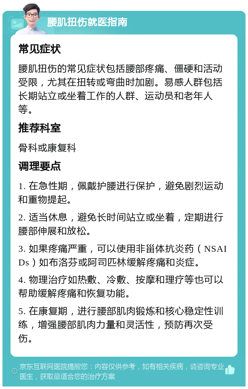 腰肌扭伤就医指南 常见症状 腰肌扭伤的常见症状包括腰部疼痛、僵硬和活动受限，尤其在扭转或弯曲时加剧。易感人群包括长期站立或坐着工作的人群、运动员和老年人等。 推荐科室 骨科或康复科 调理要点 1. 在急性期，佩戴护腰进行保护，避免剧烈运动和重物提起。 2. 适当休息，避免长时间站立或坐着，定期进行腰部伸展和放松。 3. 如果疼痛严重，可以使用非甾体抗炎药（NSAIDs）如布洛芬或阿司匹林缓解疼痛和炎症。 4. 物理治疗如热敷、冷敷、按摩和理疗等也可以帮助缓解疼痛和恢复功能。 5. 在康复期，进行腰部肌肉锻炼和核心稳定性训练，增强腰部肌肉力量和灵活性，预防再次受伤。