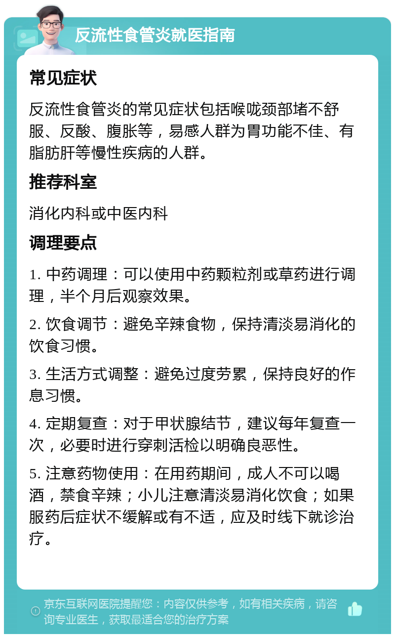 反流性食管炎就医指南 常见症状 反流性食管炎的常见症状包括喉咙颈部堵不舒服、反酸、腹胀等，易感人群为胃功能不佳、有脂肪肝等慢性疾病的人群。 推荐科室 消化内科或中医内科 调理要点 1. 中药调理：可以使用中药颗粒剂或草药进行调理，半个月后观察效果。 2. 饮食调节：避免辛辣食物，保持清淡易消化的饮食习惯。 3. 生活方式调整：避免过度劳累，保持良好的作息习惯。 4. 定期复查：对于甲状腺结节，建议每年复查一次，必要时进行穿刺活检以明确良恶性。 5. 注意药物使用：在用药期间，成人不可以喝酒，禁食辛辣；小儿注意清淡易消化饮食；如果服药后症状不缓解或有不适，应及时线下就诊治疗。