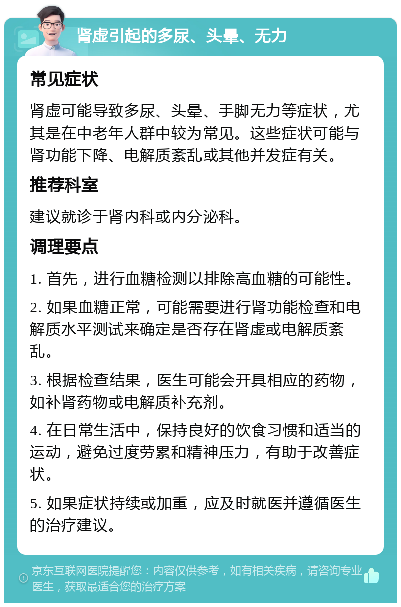 肾虚引起的多尿、头晕、无力 常见症状 肾虚可能导致多尿、头晕、手脚无力等症状，尤其是在中老年人群中较为常见。这些症状可能与肾功能下降、电解质紊乱或其他并发症有关。 推荐科室 建议就诊于肾内科或内分泌科。 调理要点 1. 首先，进行血糖检测以排除高血糖的可能性。 2. 如果血糖正常，可能需要进行肾功能检查和电解质水平测试来确定是否存在肾虚或电解质紊乱。 3. 根据检查结果，医生可能会开具相应的药物，如补肾药物或电解质补充剂。 4. 在日常生活中，保持良好的饮食习惯和适当的运动，避免过度劳累和精神压力，有助于改善症状。 5. 如果症状持续或加重，应及时就医并遵循医生的治疗建议。