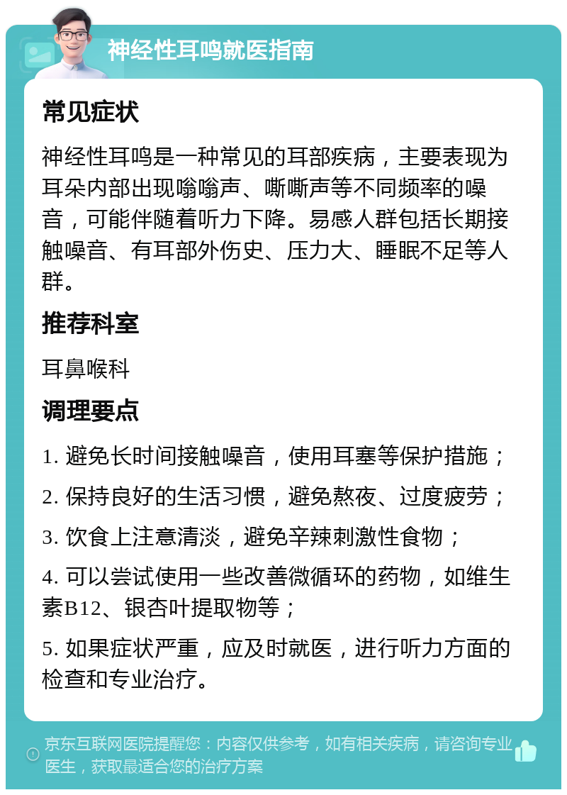 神经性耳鸣就医指南 常见症状 神经性耳鸣是一种常见的耳部疾病，主要表现为耳朵内部出现嗡嗡声、嘶嘶声等不同频率的噪音，可能伴随着听力下降。易感人群包括长期接触噪音、有耳部外伤史、压力大、睡眠不足等人群。 推荐科室 耳鼻喉科 调理要点 1. 避免长时间接触噪音，使用耳塞等保护措施； 2. 保持良好的生活习惯，避免熬夜、过度疲劳； 3. 饮食上注意清淡，避免辛辣刺激性食物； 4. 可以尝试使用一些改善微循环的药物，如维生素B12、银杏叶提取物等； 5. 如果症状严重，应及时就医，进行听力方面的检查和专业治疗。