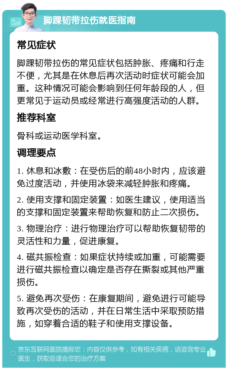 脚踝韧带拉伤就医指南 常见症状 脚踝韧带拉伤的常见症状包括肿胀、疼痛和行走不便，尤其是在休息后再次活动时症状可能会加重。这种情况可能会影响到任何年龄段的人，但更常见于运动员或经常进行高强度活动的人群。 推荐科室 骨科或运动医学科室。 调理要点 1. 休息和冰敷：在受伤后的前48小时内，应该避免过度活动，并使用冰袋来减轻肿胀和疼痛。 2. 使用支撑和固定装置：如医生建议，使用适当的支撑和固定装置来帮助恢复和防止二次损伤。 3. 物理治疗：进行物理治疗可以帮助恢复韧带的灵活性和力量，促进康复。 4. 磁共振检查：如果症状持续或加重，可能需要进行磁共振检查以确定是否存在撕裂或其他严重损伤。 5. 避免再次受伤：在康复期间，避免进行可能导致再次受伤的活动，并在日常生活中采取预防措施，如穿着合适的鞋子和使用支撑设备。