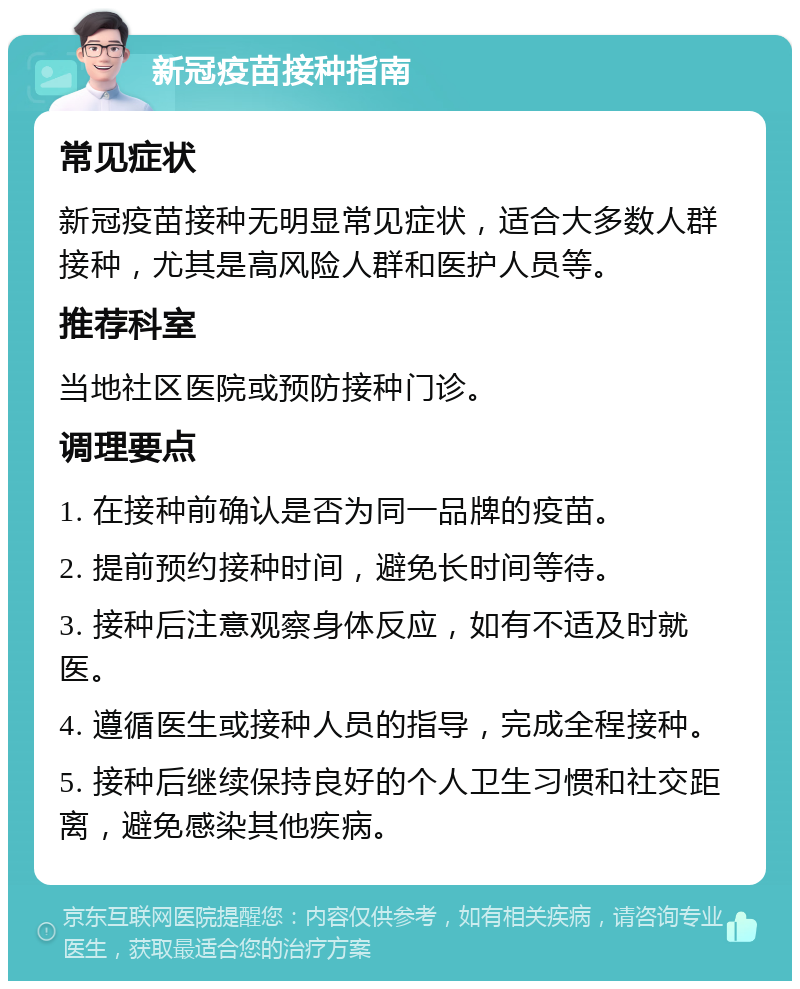 新冠疫苗接种指南 常见症状 新冠疫苗接种无明显常见症状，适合大多数人群接种，尤其是高风险人群和医护人员等。 推荐科室 当地社区医院或预防接种门诊。 调理要点 1. 在接种前确认是否为同一品牌的疫苗。 2. 提前预约接种时间，避免长时间等待。 3. 接种后注意观察身体反应，如有不适及时就医。 4. 遵循医生或接种人员的指导，完成全程接种。 5. 接种后继续保持良好的个人卫生习惯和社交距离，避免感染其他疾病。