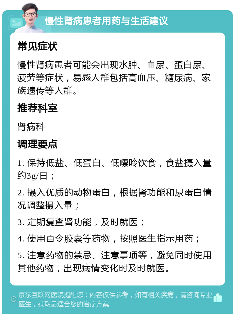 慢性肾病患者用药与生活建议 常见症状 慢性肾病患者可能会出现水肿、血尿、蛋白尿、疲劳等症状，易感人群包括高血压、糖尿病、家族遗传等人群。 推荐科室 肾病科 调理要点 1. 保持低盐、低蛋白、低嘌呤饮食，食盐摄入量约3g/日； 2. 摄入优质的动物蛋白，根据肾功能和尿蛋白情况调整摄入量； 3. 定期复查肾功能，及时就医； 4. 使用百令胶囊等药物，按照医生指示用药； 5. 注意药物的禁忌、注意事项等，避免同时使用其他药物，出现病情变化时及时就医。