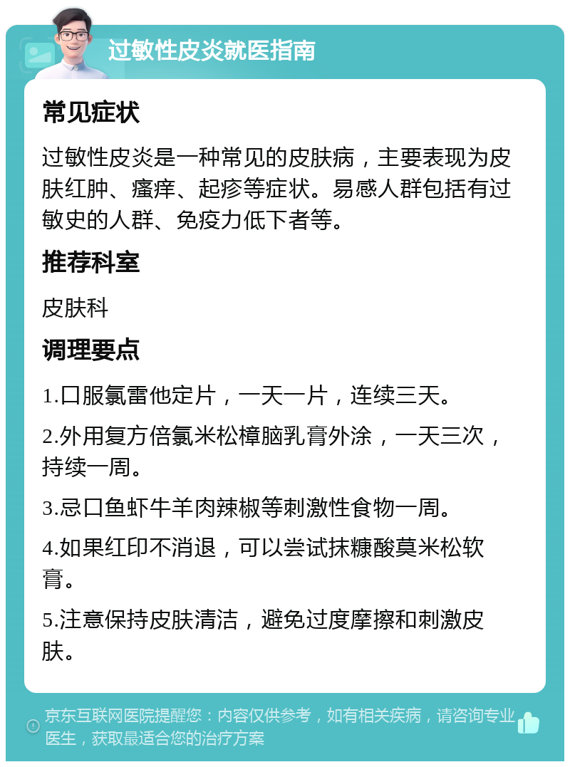 过敏性皮炎就医指南 常见症状 过敏性皮炎是一种常见的皮肤病，主要表现为皮肤红肿、瘙痒、起疹等症状。易感人群包括有过敏史的人群、免疫力低下者等。 推荐科室 皮肤科 调理要点 1.口服氯雷他定片，一天一片，连续三天。 2.外用复方倍氯米松樟脑乳膏外涂，一天三次，持续一周。 3.忌口鱼虾牛羊肉辣椒等刺激性食物一周。 4.如果红印不消退，可以尝试抹糠酸莫米松软膏。 5.注意保持皮肤清洁，避免过度摩擦和刺激皮肤。