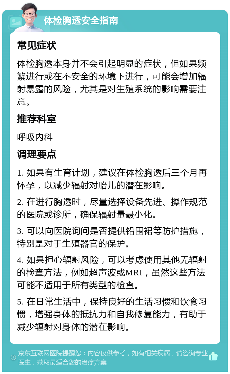 体检胸透安全指南 常见症状 体检胸透本身并不会引起明显的症状，但如果频繁进行或在不安全的环境下进行，可能会增加辐射暴露的风险，尤其是对生殖系统的影响需要注意。 推荐科室 呼吸内科 调理要点 1. 如果有生育计划，建议在体检胸透后三个月再怀孕，以减少辐射对胎儿的潜在影响。 2. 在进行胸透时，尽量选择设备先进、操作规范的医院或诊所，确保辐射量最小化。 3. 可以向医院询问是否提供铅围裙等防护措施，特别是对于生殖器官的保护。 4. 如果担心辐射风险，可以考虑使用其他无辐射的检查方法，例如超声波或MRI，虽然这些方法可能不适用于所有类型的检查。 5. 在日常生活中，保持良好的生活习惯和饮食习惯，增强身体的抵抗力和自我修复能力，有助于减少辐射对身体的潜在影响。