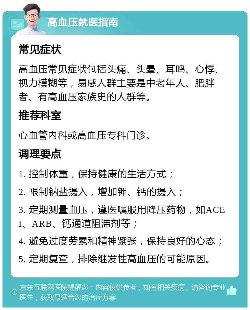 高血压就医指南 常见症状 高血压常见症状包括头痛、头晕、耳鸣、心悸、视力模糊等，易感人群主要是中老年人、肥胖者、有高血压家族史的人群等。 推荐科室 心血管内科或高血压专科门诊。 调理要点 1. 控制体重，保持健康的生活方式； 2. 限制钠盐摄入，增加钾、钙的摄入； 3. 定期测量血压，遵医嘱服用降压药物，如ACEI、ARB、钙通道阻滞剂等； 4. 避免过度劳累和精神紧张，保持良好的心态； 5. 定期复查，排除继发性高血压的可能原因。