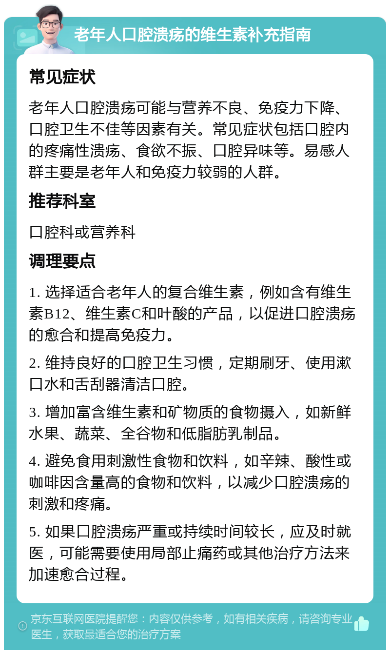 老年人口腔溃疡的维生素补充指南 常见症状 老年人口腔溃疡可能与营养不良、免疫力下降、口腔卫生不佳等因素有关。常见症状包括口腔内的疼痛性溃疡、食欲不振、口腔异味等。易感人群主要是老年人和免疫力较弱的人群。 推荐科室 口腔科或营养科 调理要点 1. 选择适合老年人的复合维生素，例如含有维生素B12、维生素C和叶酸的产品，以促进口腔溃疡的愈合和提高免疫力。 2. 维持良好的口腔卫生习惯，定期刷牙、使用漱口水和舌刮器清洁口腔。 3. 增加富含维生素和矿物质的食物摄入，如新鲜水果、蔬菜、全谷物和低脂肪乳制品。 4. 避免食用刺激性食物和饮料，如辛辣、酸性或咖啡因含量高的食物和饮料，以减少口腔溃疡的刺激和疼痛。 5. 如果口腔溃疡严重或持续时间较长，应及时就医，可能需要使用局部止痛药或其他治疗方法来加速愈合过程。