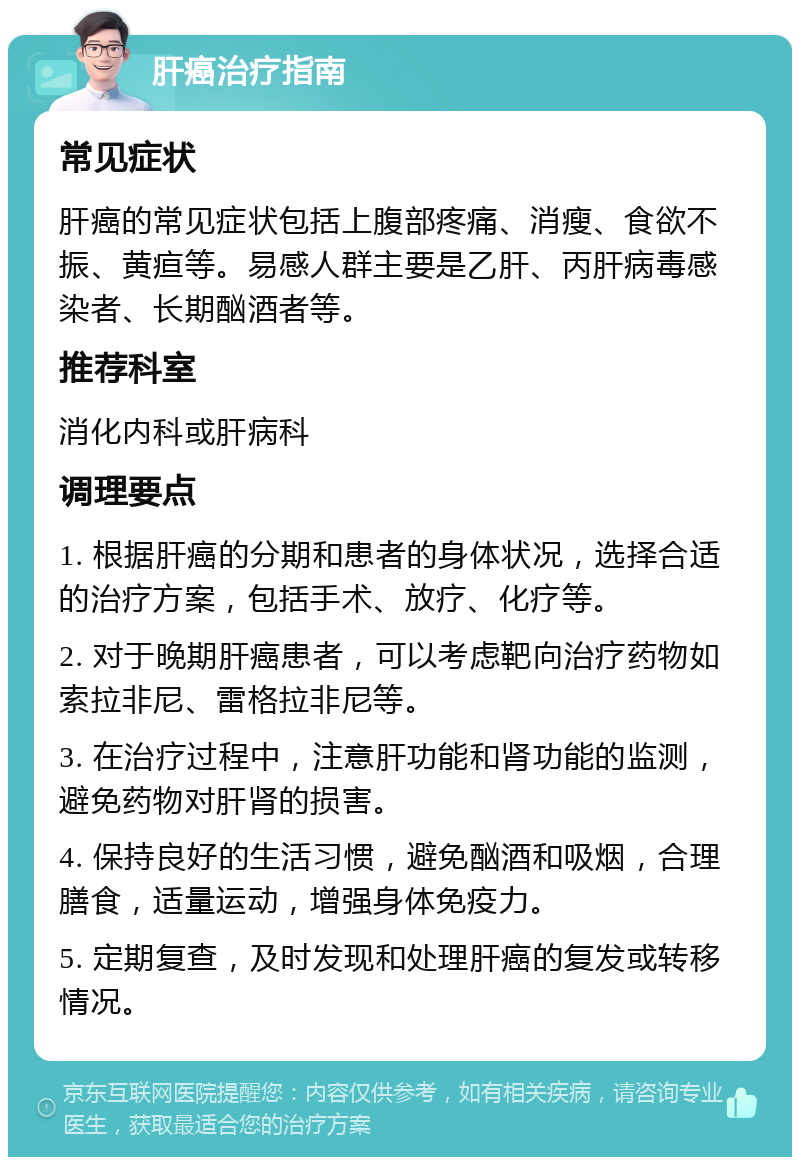 肝癌治疗指南 常见症状 肝癌的常见症状包括上腹部疼痛、消瘦、食欲不振、黄疸等。易感人群主要是乙肝、丙肝病毒感染者、长期酗酒者等。 推荐科室 消化内科或肝病科 调理要点 1. 根据肝癌的分期和患者的身体状况，选择合适的治疗方案，包括手术、放疗、化疗等。 2. 对于晚期肝癌患者，可以考虑靶向治疗药物如索拉非尼、雷格拉非尼等。 3. 在治疗过程中，注意肝功能和肾功能的监测，避免药物对肝肾的损害。 4. 保持良好的生活习惯，避免酗酒和吸烟，合理膳食，适量运动，增强身体免疫力。 5. 定期复查，及时发现和处理肝癌的复发或转移情况。