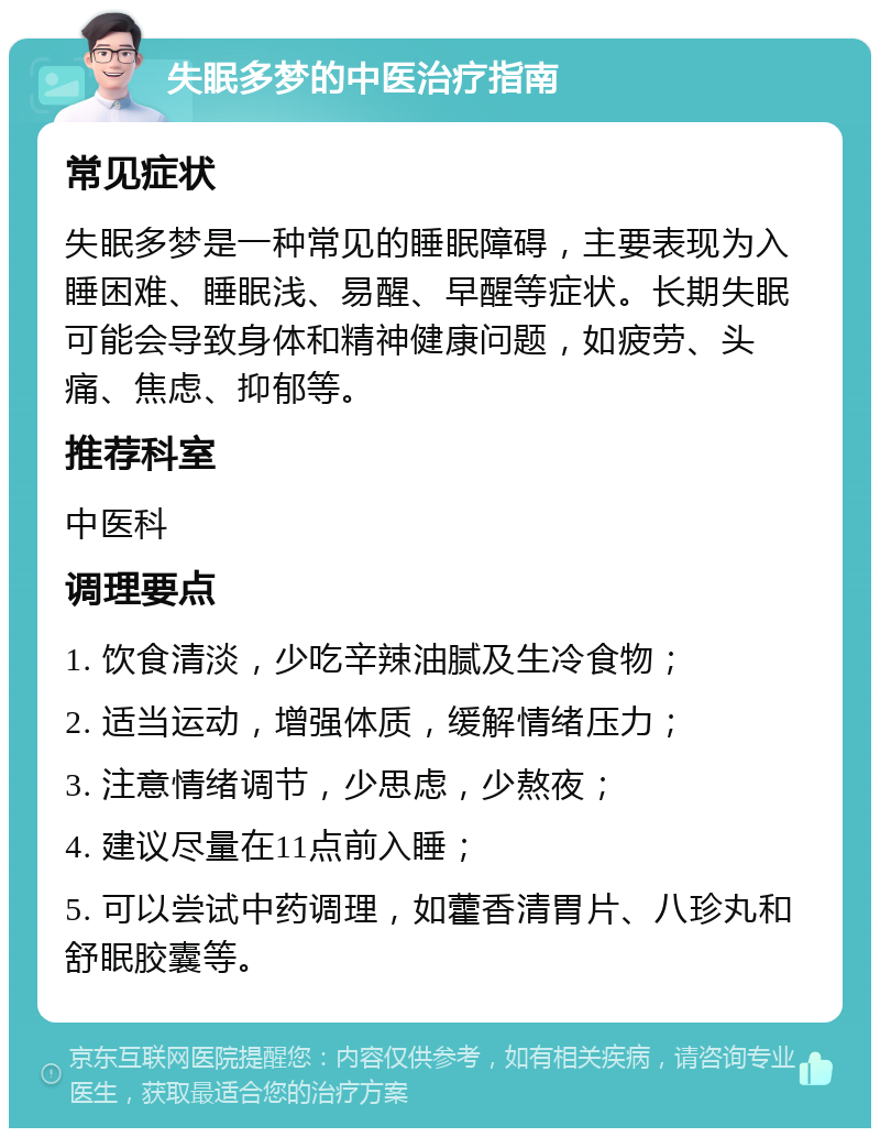 失眠多梦的中医治疗指南 常见症状 失眠多梦是一种常见的睡眠障碍，主要表现为入睡困难、睡眠浅、易醒、早醒等症状。长期失眠可能会导致身体和精神健康问题，如疲劳、头痛、焦虑、抑郁等。 推荐科室 中医科 调理要点 1. 饮食清淡，少吃辛辣油腻及生冷食物； 2. 适当运动，增强体质，缓解情绪压力； 3. 注意情绪调节，少思虑，少熬夜； 4. 建议尽量在11点前入睡； 5. 可以尝试中药调理，如藿香清胃片、八珍丸和舒眠胶囊等。